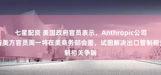 七星配资 美国政府官员表示，Anthropic公司代表与美方官员周一将在美商务部会面，试图解决出口管制相关争端
