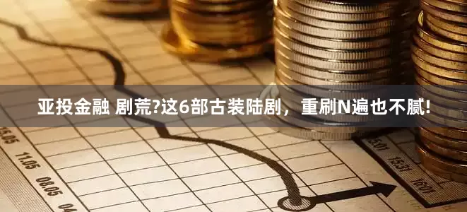 亚投金融 剧荒?这6部古装陆剧，重刷N遍也不腻!