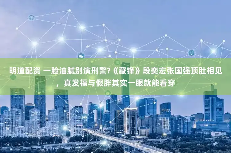 明道配资 一脸油腻别演刑警?《藏锋》段奕宏张国强顶肚相见，真发福与假胖其实一眼就能看穿